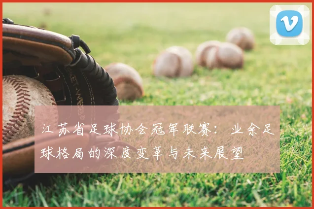 江苏省足球协会冠军联赛：业余足球格局的深度变革与未来展望