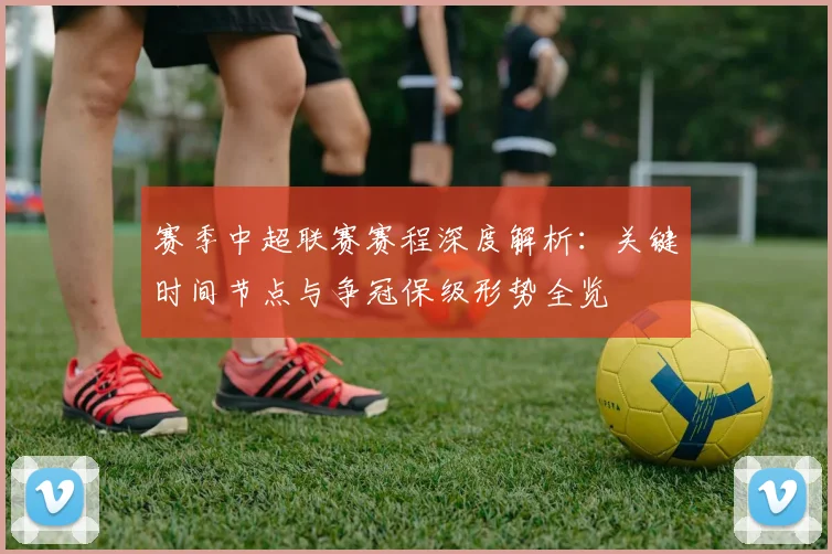 赛季中超联赛赛程深度解析：关键时间节点与争冠保级形势全览