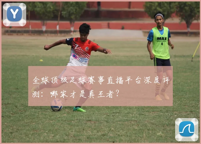 全球顶级足球赛事直播平台深度评测：哪家才是真王者？