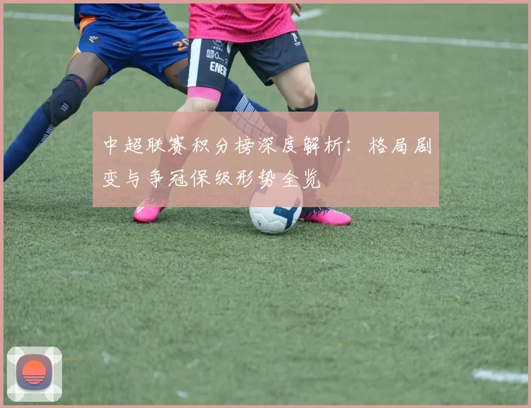 中超联赛积分榜深度解析：格局剧变与争冠保级形势全览