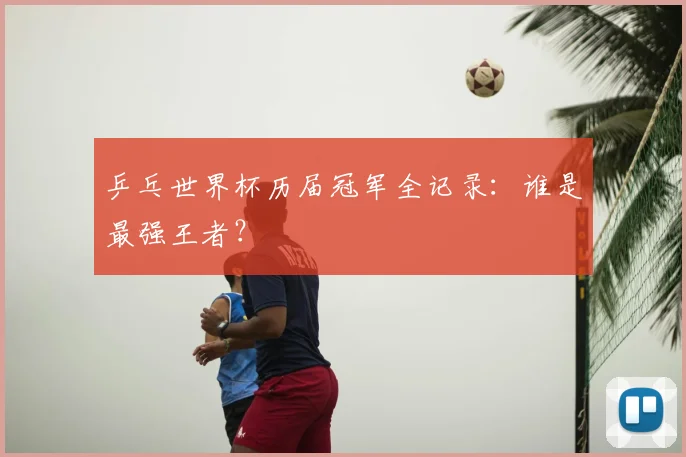 乒乓世界杯历届冠军全记录：谁是最强王者？